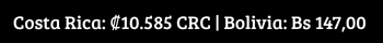México $452.40 MXN Colombia $79.719 COP Perú S 72.00 PEN Chile $19.912 CLP Costa Rica ₡10.585 CRC Bolivia Bs 147,00 BOB (1)